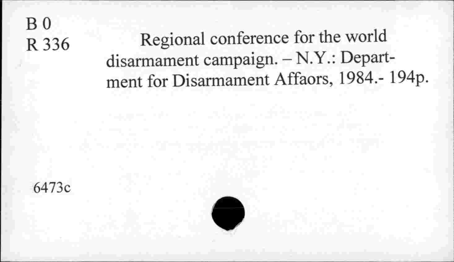 ﻿BO
R 336
Regional conference for the world disarmament campaign. - N.Y.: Department for Disarmament Affaors, 1984.- 194p.
6473c